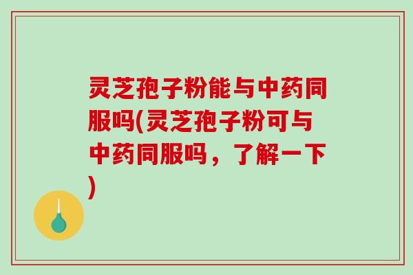 灵芝孢子粉能与同服吗(灵芝孢子粉可与同服吗，了解一下)