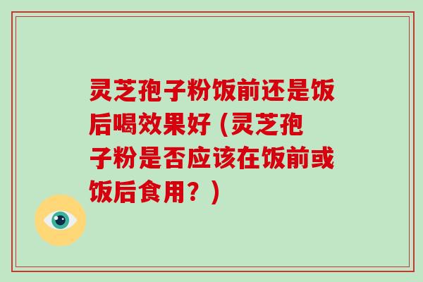 灵芝孢子粉饭前还是饭后喝效果好 (灵芝孢子粉是否应该在饭前或饭后食用？)