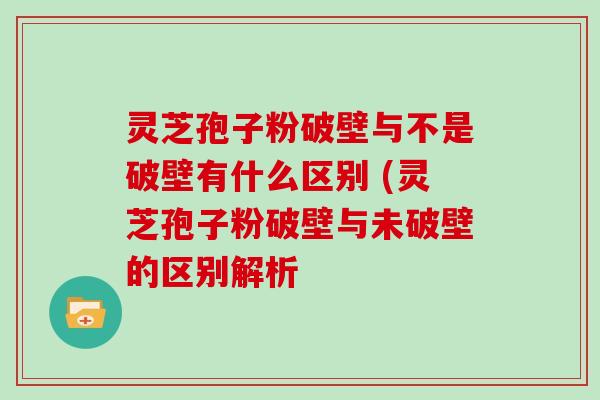 灵芝孢子粉破壁与不是破壁有什么区别 (灵芝孢子粉破壁与未破壁的区别解析