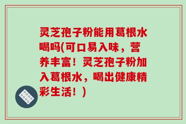 灵芝孢子粉能用葛根水喝吗(可口易入味，营养丰富！灵芝孢子粉加入葛根水，喝出健康精彩生活！)