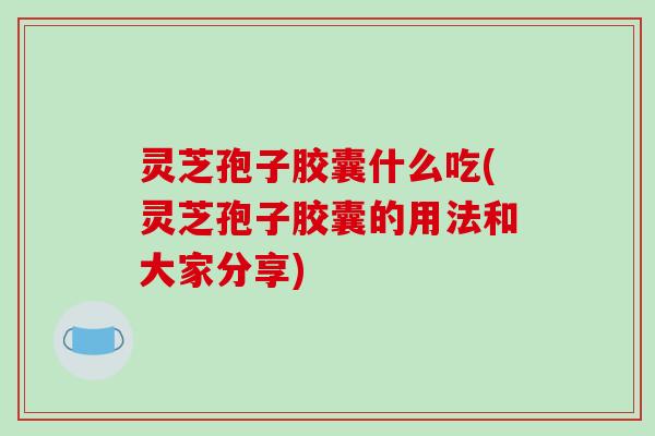 灵芝孢子胶囊什么吃(灵芝孢子胶囊的用法和大家分享)