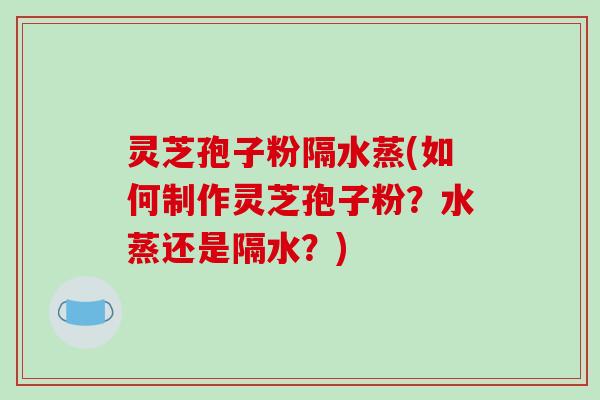 灵芝孢子粉隔水蒸(如何制作灵芝孢子粉？水蒸还是隔水？)