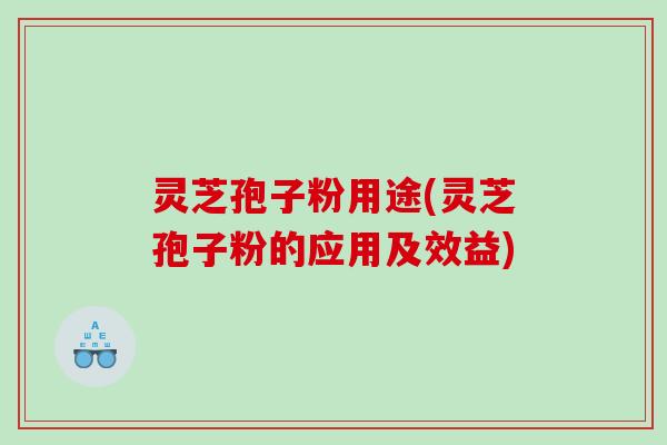 灵芝孢子粉用途(灵芝孢子粉的应用及效益)