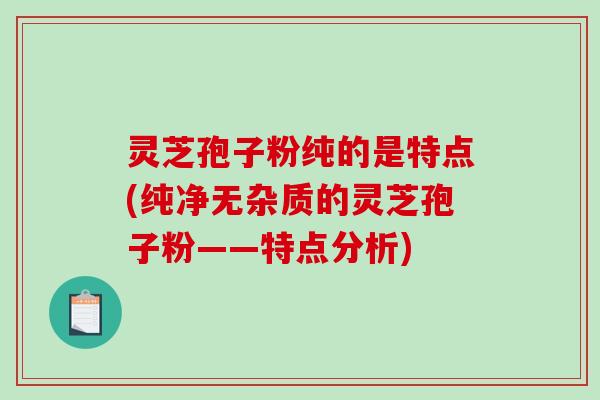 灵芝孢子粉纯的是特点(纯净无杂质的灵芝孢子粉——特点分析)