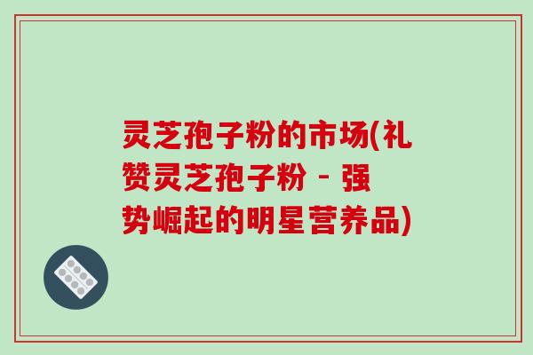 灵芝孢子粉的市场(礼赞灵芝孢子粉 - 强势崛起的明星营养品)