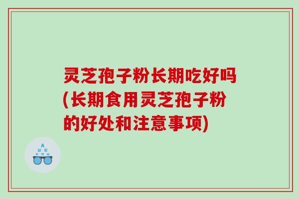 灵芝孢子粉长期吃好吗(长期食用灵芝孢子粉的好处和注意事项)