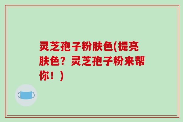 灵芝孢子粉肤色(提亮肤色？灵芝孢子粉来帮你！)