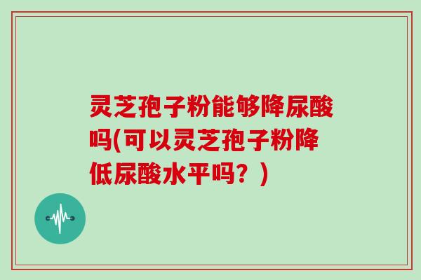 灵芝孢子粉能够降尿酸吗(可以灵芝孢子粉降低尿酸水平吗？)