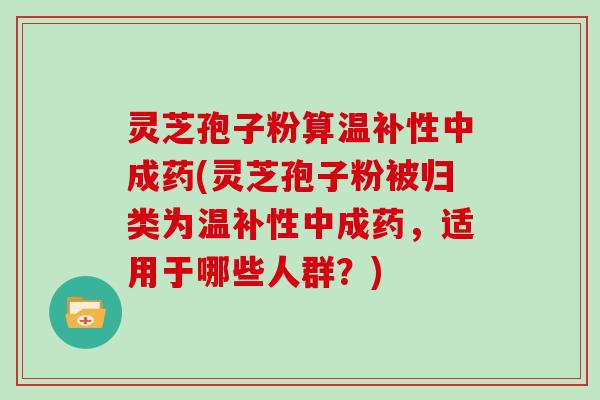 灵芝孢子粉算温补性中成药(灵芝孢子粉被归类为温补性中成药，适用于哪些人群？)