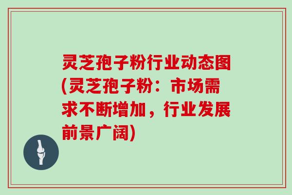 灵芝孢子粉行业动态图(灵芝孢子粉：市场需求不断增加，行业发展前景广阔)