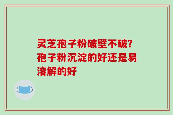灵芝孢子粉破壁不破？孢子粉沉淀的好还是易溶解的好