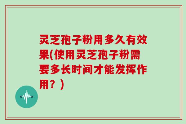 灵芝孢子粉用多久有效果(使用灵芝孢子粉需要多长时间才能发挥作用？)