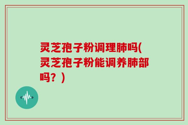 灵芝孢子粉调理吗(灵芝孢子粉能调养部吗？)