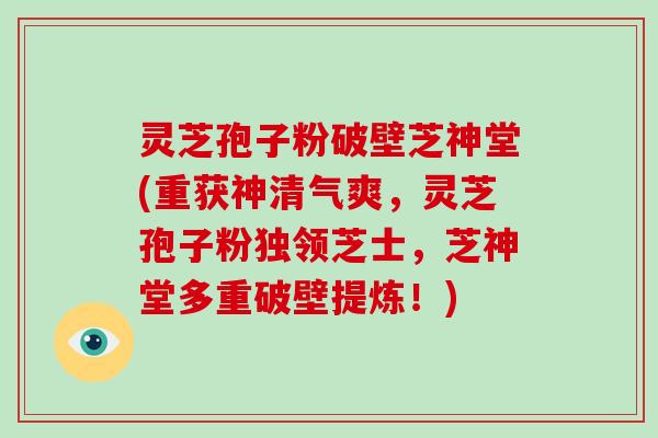 灵芝孢子粉破壁芝神堂(重获神清气爽，灵芝孢子粉独领芝士，芝神堂多重破壁提炼！)