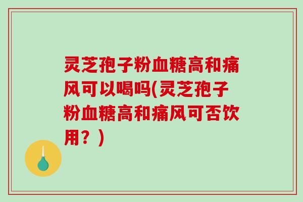 灵芝孢子粉高和痛风可以喝吗(灵芝孢子粉高和痛风可否饮用？)
