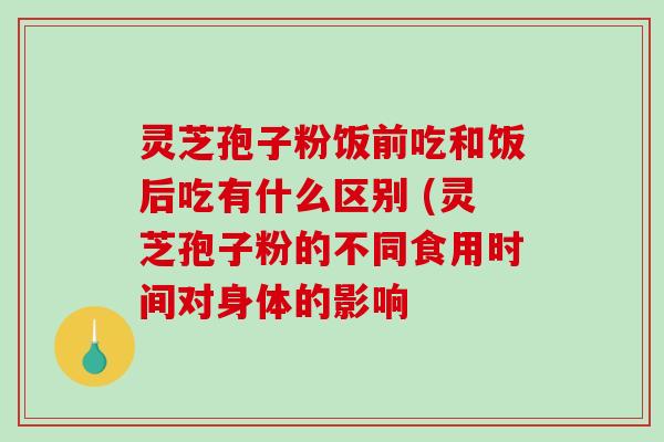 灵芝孢子粉饭前吃和饭后吃有什么区别 (灵芝孢子粉的不同食用时间对身体的影响