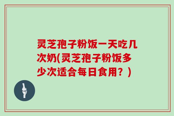 灵芝孢子粉饭一天吃几次奶(灵芝孢子粉饭多少次适合每日食用？)