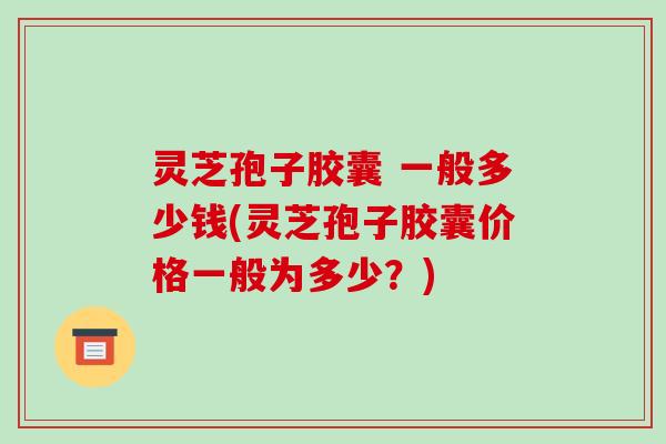 灵芝孢子胶囊 一般多少钱(灵芝孢子胶囊价格一般为多少？)