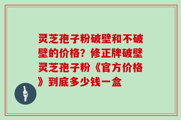 灵芝孢子粉破壁和不破壁的价格？修正牌破壁灵芝孢子粉《官方价格》到底多少钱一盒