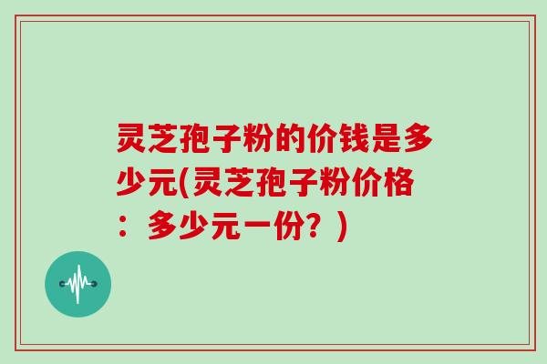 灵芝孢子粉的价钱是多少元(灵芝孢子粉价格：多少元一份？)