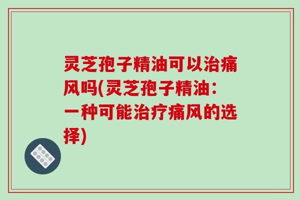 灵芝孢子精油可以痛风吗(灵芝孢子精油：一种可能痛风的选择)