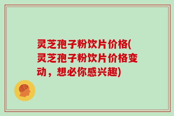 灵芝孢子粉饮片价格(灵芝孢子粉饮片价格变动，想必你感兴趣)
