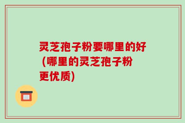灵芝孢子粉要哪里的好 (哪里的灵芝孢子粉更优质)