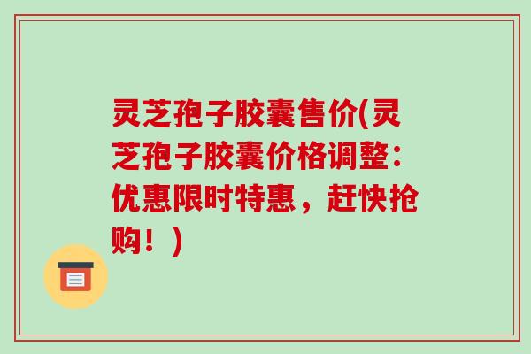 灵芝孢子胶囊售价(灵芝孢子胶囊价格调整：优惠限时特惠，赶快抢购！)