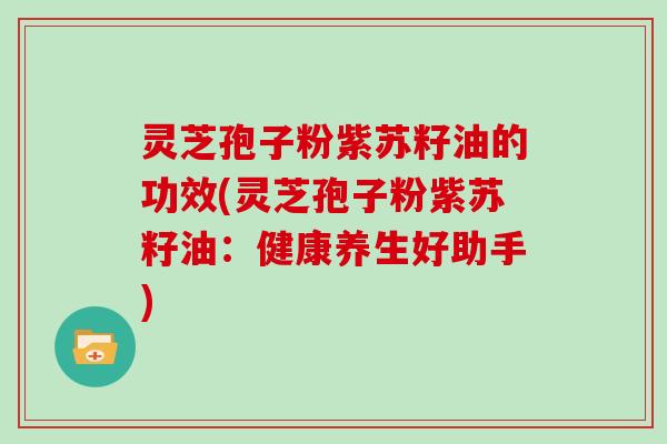 灵芝孢子粉紫苏籽油的功效(灵芝孢子粉紫苏籽油：健康养生好助手)
