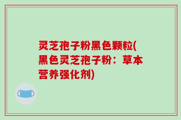 灵芝孢子粉黑色颗粒(黑色灵芝孢子粉：草本营养强化剂)