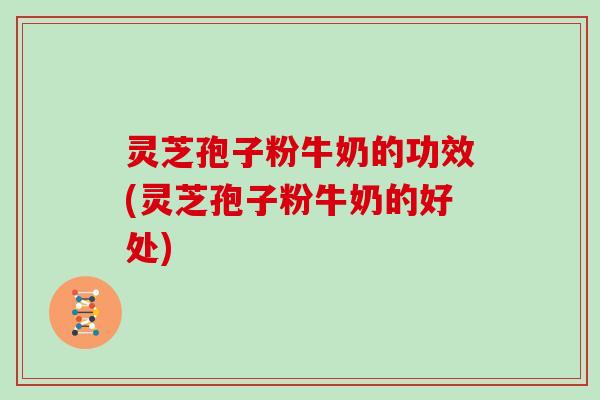 灵芝孢子粉牛奶的功效(灵芝孢子粉牛奶的好处)