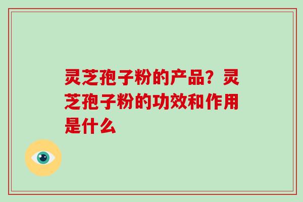 灵芝孢子粉的产品？灵芝孢子粉的功效和作用是什么
