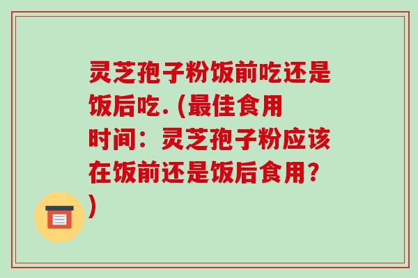 灵芝孢子粉饭前吃还是饭后吃. (佳食用时间：灵芝孢子粉应该在饭前还是饭后食用？)
