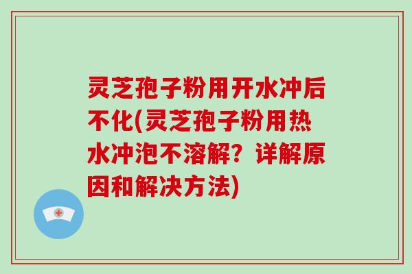 灵芝孢子粉用开水冲后不化(灵芝孢子粉用热水冲泡不溶解？详解原因和解决方法)