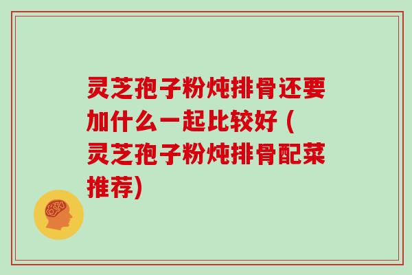 灵芝孢子粉炖排骨还要加什么一起比较好 (灵芝孢子粉炖排骨配菜推荐)