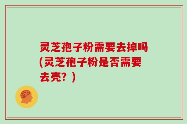 灵芝孢子粉需要去掉吗(灵芝孢子粉是否需要去壳？)