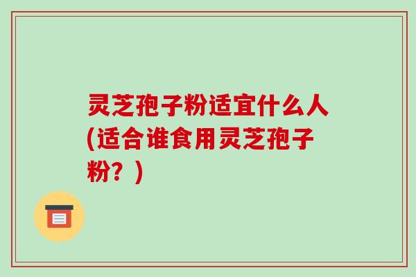 灵芝孢子粉适宜什么人(适合谁食用灵芝孢子粉？)