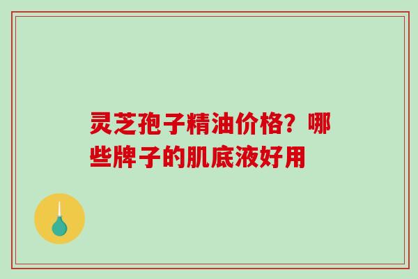 灵芝孢子精油价格？哪些牌子的肌底液好用