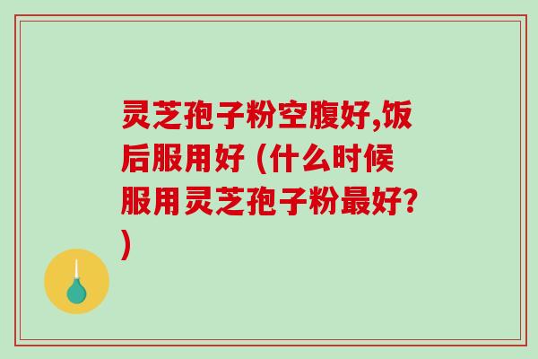 灵芝孢子粉空腹好,饭后服用好 (什么时候服用灵芝孢子粉好？)