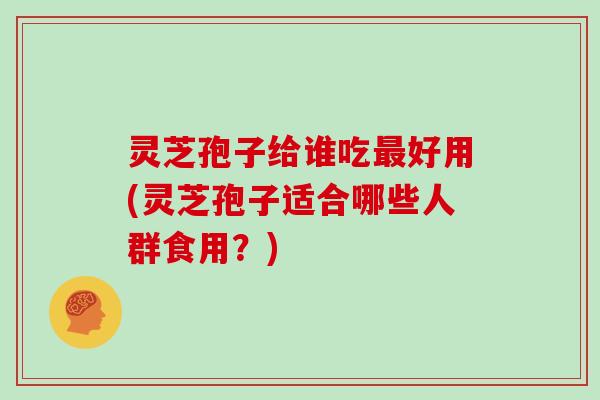 灵芝孢子给谁吃好用(灵芝孢子适合哪些人群食用？)