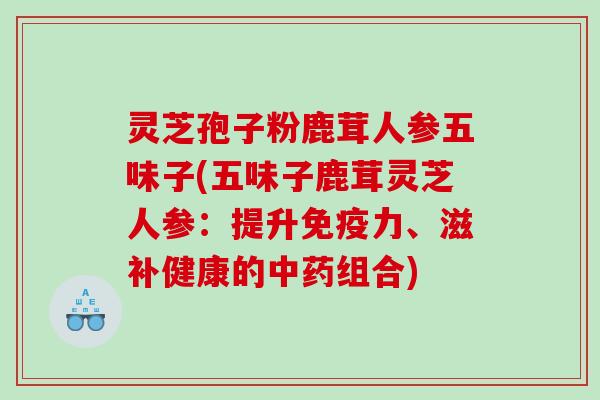 灵芝孢子粉鹿茸人参五味子(五味子鹿茸灵芝人参：提升免疫力、滋补健康的组合)