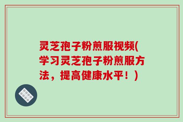 灵芝孢子粉煎服视频(学习灵芝孢子粉煎服方法，提高健康水平！)