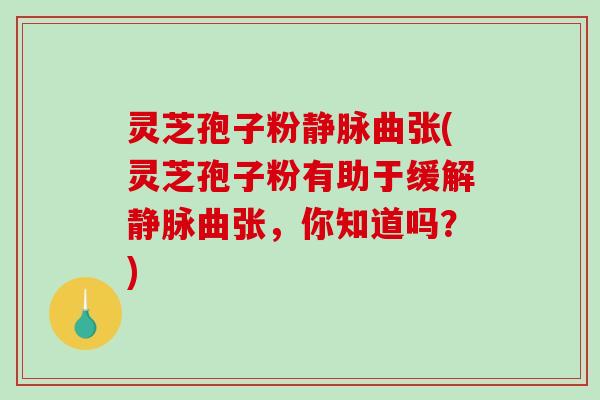 灵芝孢子粉静脉曲张(灵芝孢子粉有助于缓解静脉曲张，你知道吗？)