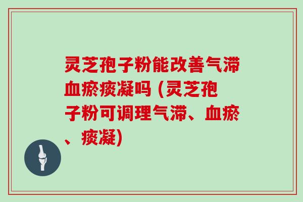 灵芝孢子粉能改善气滞瘀痰凝吗 (灵芝孢子粉可调理气滞、瘀、痰凝)