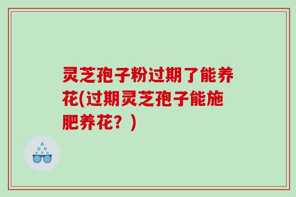 灵芝孢子粉过期了能养花(过期灵芝孢子能施肥养花？)