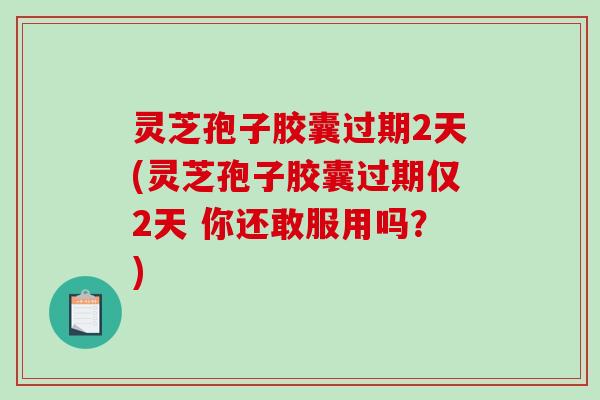 灵芝孢子胶囊过期2天(灵芝孢子胶囊过期仅2天 你还敢服用吗？)