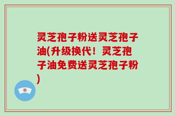 灵芝孢子粉送灵芝孢子油(升级换代！灵芝孢子油免费送灵芝孢子粉)