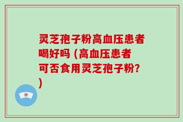 灵芝孢子粉高患者喝好吗 (高患者可否食用灵芝孢子粉？)