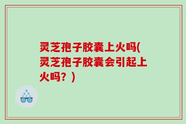 灵芝孢子胶囊上火吗(灵芝孢子胶囊会引起上火吗？)