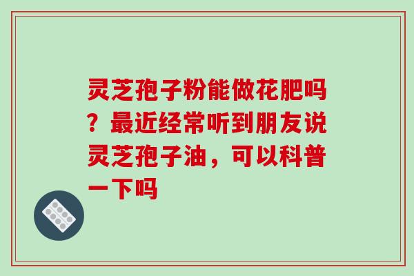 灵芝孢子粉能做花肥吗？近经常听到朋友说灵芝孢子油，可以科普一下吗